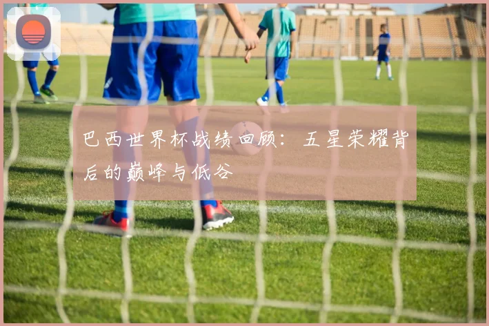 巴西世界杯战绩回顾：五星荣耀背后的巅峰与低谷
