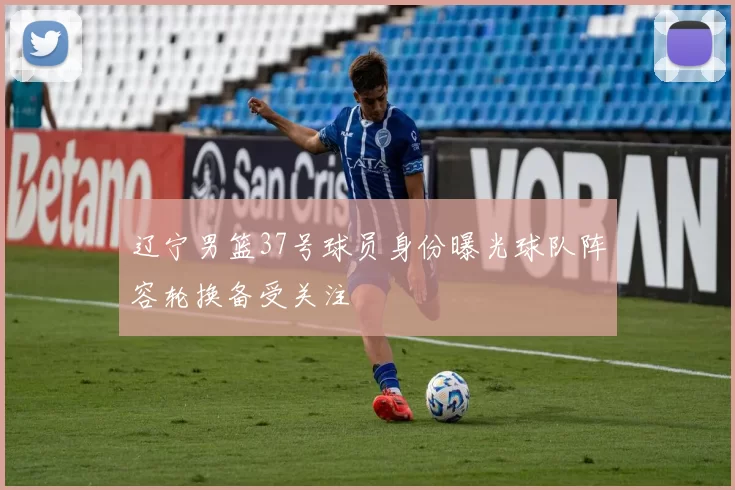 辽宁男篮37号球员身份曝光球队阵容轮换备受关注