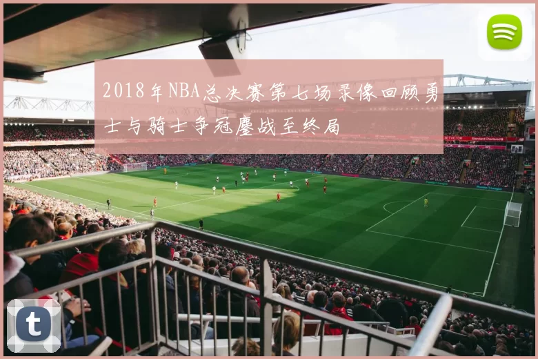 2018年NBA总决赛第七场录像回顾勇士与骑士争冠鏖战至终局