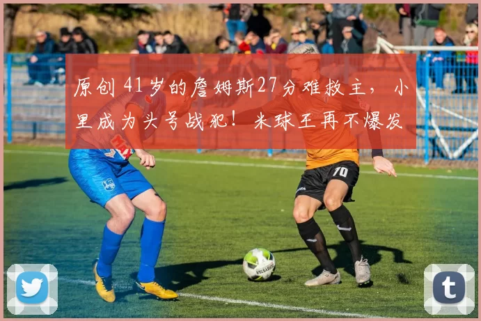 原创 41岁的詹姆斯27分难救主，小里成为头号战犯！米球王再不爆发，骑士难了！