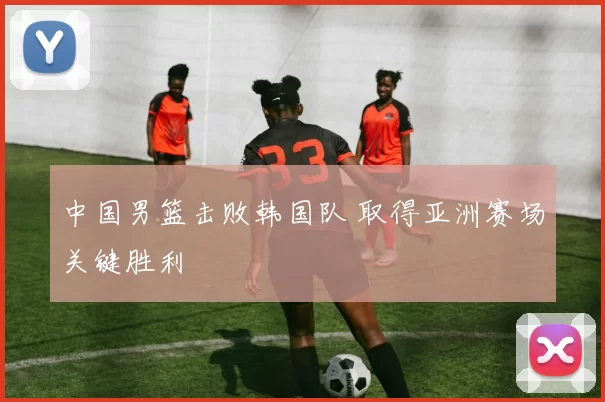 中国男篮击败韩国队 取得亚洲赛场关键胜利