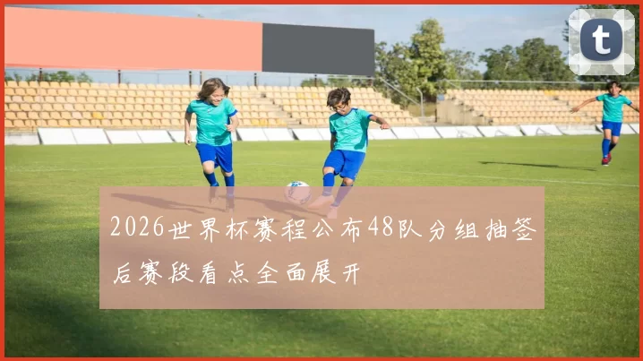 2026世界杯赛程公布48队分组抽签后赛段看点全面展开