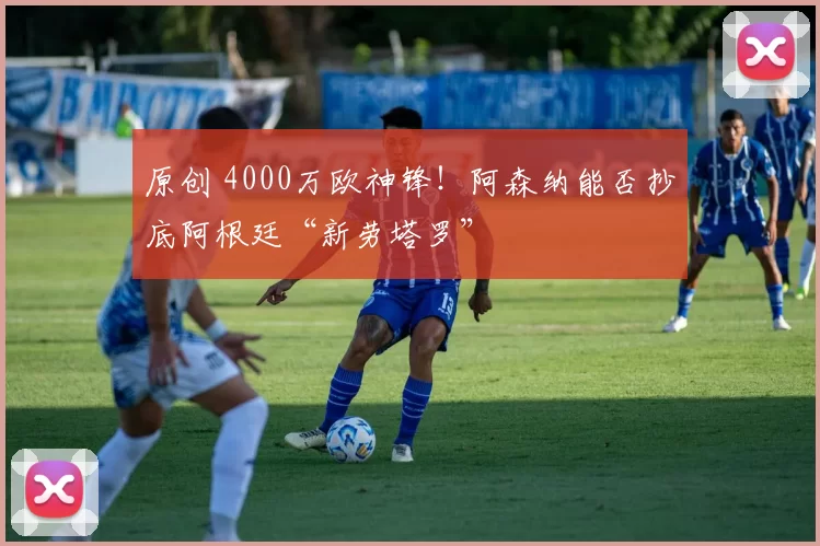 原创 4000万欧神锋!阿森纳能否抄底阿根廷“新劳塔罗”