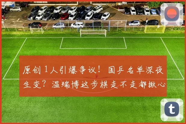 原创 1人引爆争议！国乒名单深夜生变？温瑞博这步棋走不走都揪心