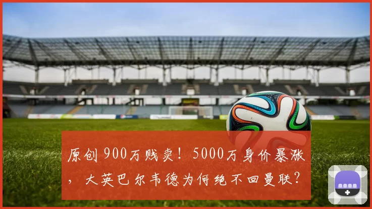 原创 900万贱卖!5000万身价暴涨,大英巴尔韦德为何绝不回曼联?