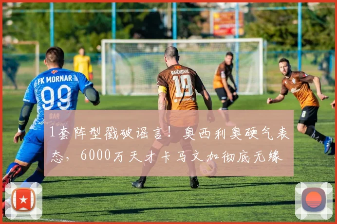 1套阵型戳破谣言！奥西利奥硬气表态，6000万天才卡马文加彻底无缘国米？_中场_球员_战术