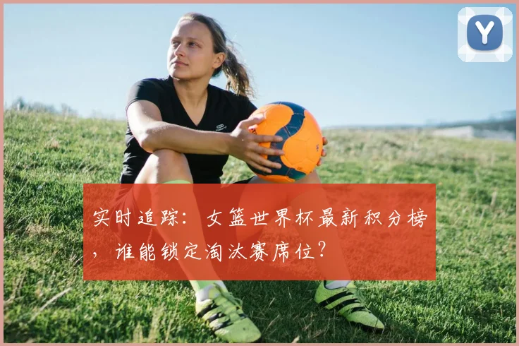 实时追踪：女篮世界杯最新积分榜，谁能锁定淘汰赛席位？