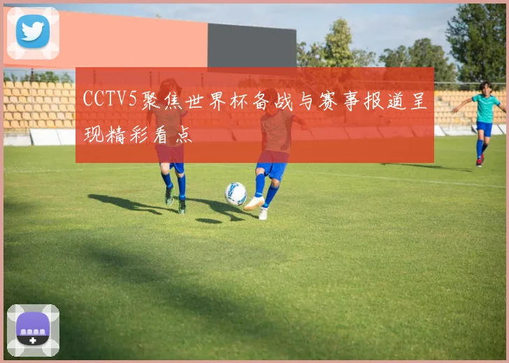 CCTV5聚焦世界杯备战与赛事报道呈现精彩看点