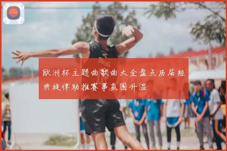 欧洲杯主题曲歌曲大全盘点历届经典旋律助推赛事氛围升温