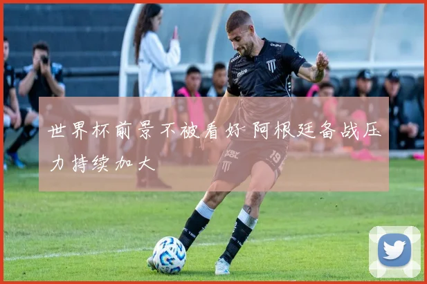 世界杯前景不被看好 阿根廷备战压力持续加大