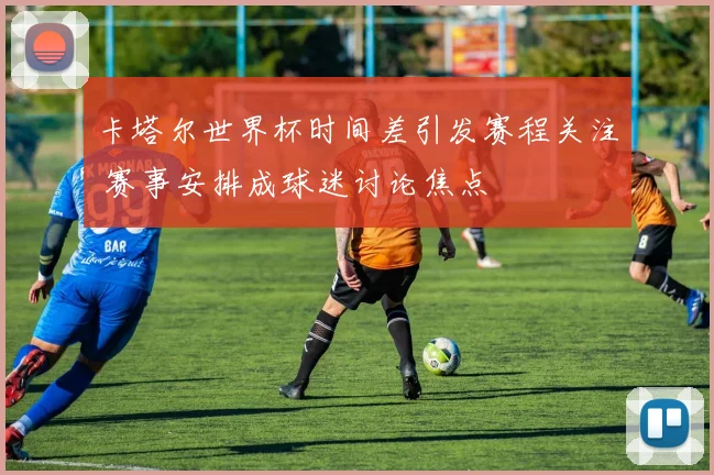 卡塔尔世界杯时间差引发赛程关注 赛事安排成球迷讨论焦点