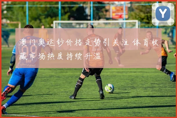 澳门奥运钞价格走势引关注 体育收藏市场热度持续升温