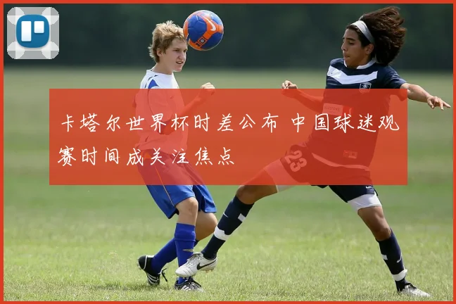 卡塔尔世界杯时差公布 中国球迷观赛时间成关注焦点