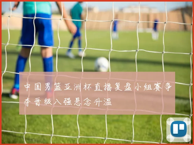 中国男篮亚洲杯直播复盘小组赛争夺晋级八强悬念升温