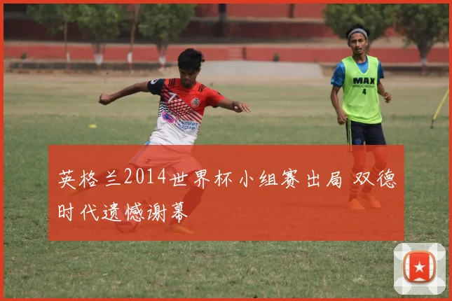 英格兰2014世界杯小组赛出局 双德时代遗憾谢幕