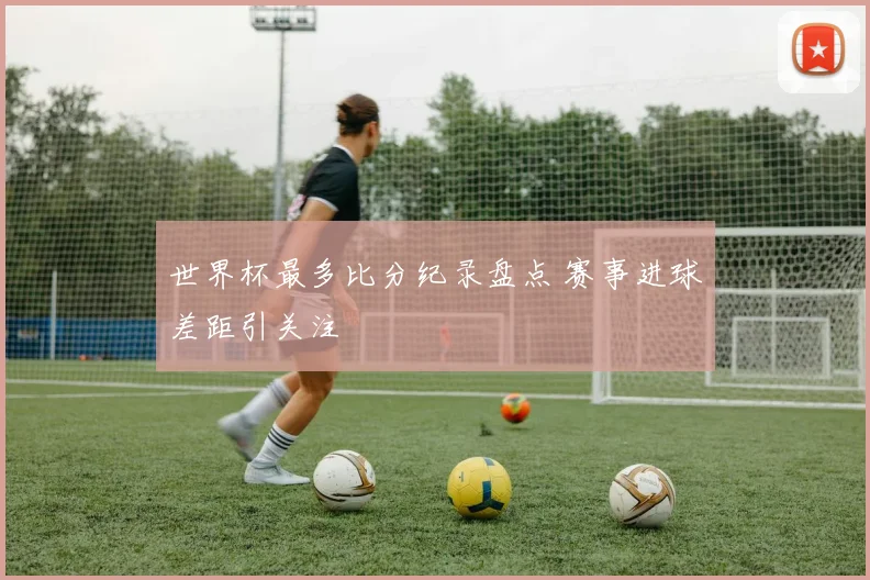 世界杯最多比分纪录盘点 赛事进球差距引关注
