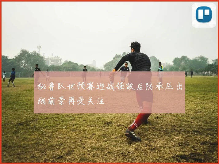 秘鲁队世预赛迎战强敌后防承压出线前景再受关注