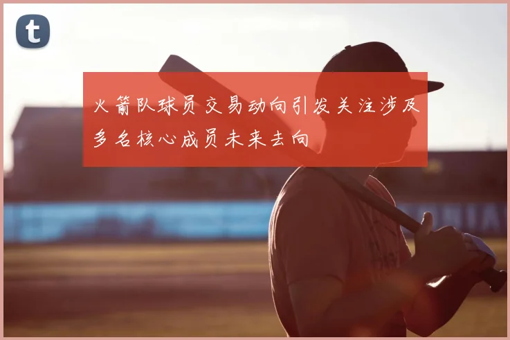 火箭队球员交易动向引发关注涉及多名核心成员未来去向