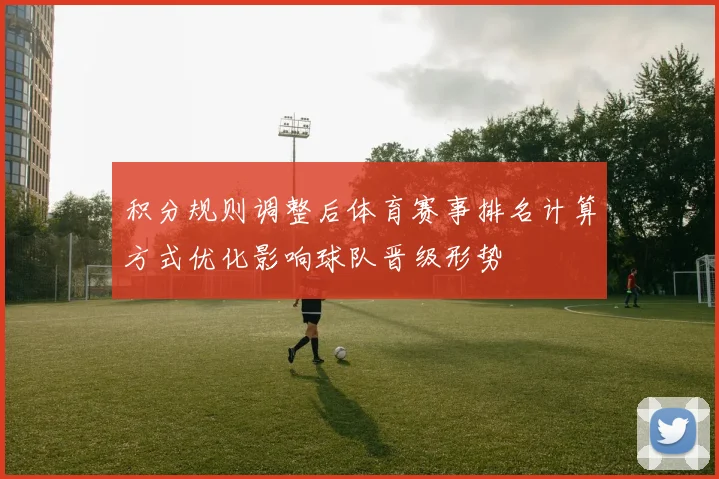 积分规则调整后体育赛事排名计算方式优化影响球队晋级形势