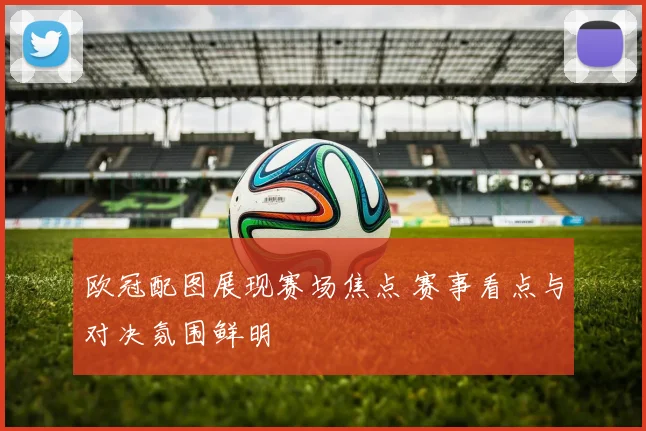 欧冠配图展现赛场焦点 赛事看点与对决氛围鲜明