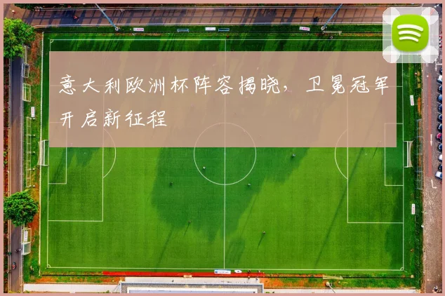 意大利欧洲杯阵容揭晓,卫冕冠军开启新征程