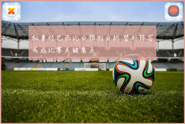 秘鲁对巴西比分预测分析 替补阵容或成比赛关键看点