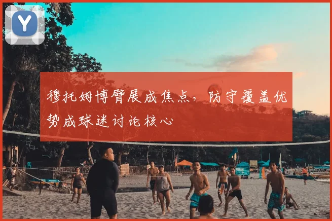 穆托姆博臂展成焦点，防守覆盖优势成球迷讨论核心