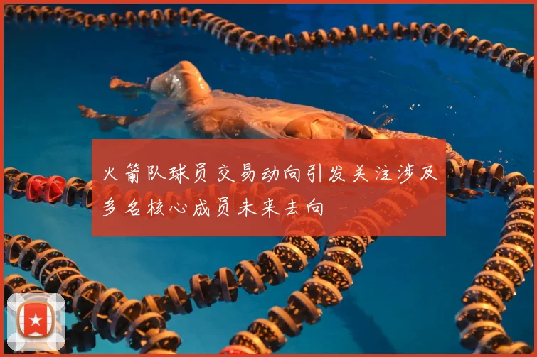 火箭队球员交易动向引发关注涉及多名核心成员未来去向