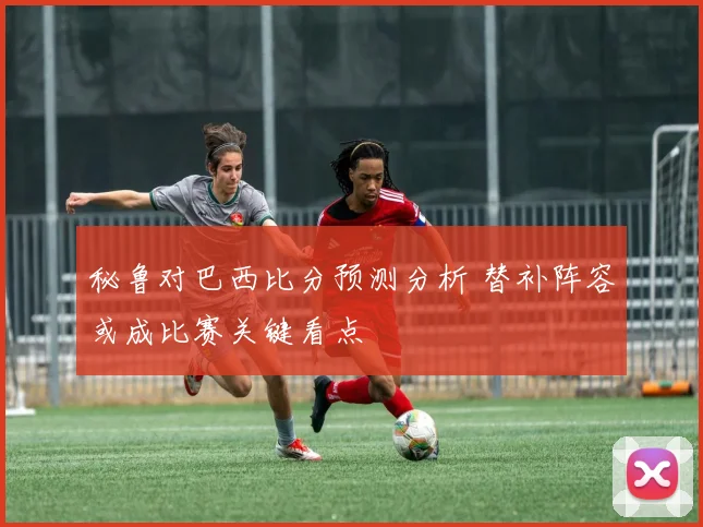 秘鲁对巴西比分预测分析 替补阵容或成比赛关键看点