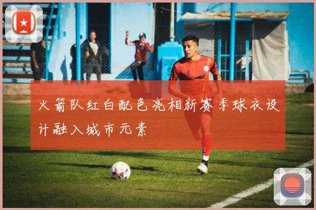 火箭队红白配色亮相新赛季球衣设计融入城市元素