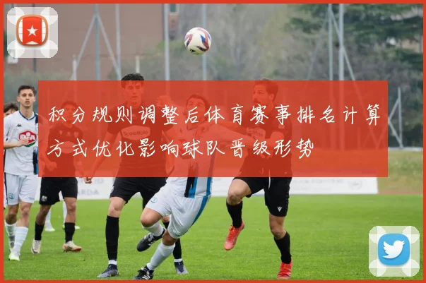 积分规则调整后体育赛事排名计算方式优化影响球队晋级形势