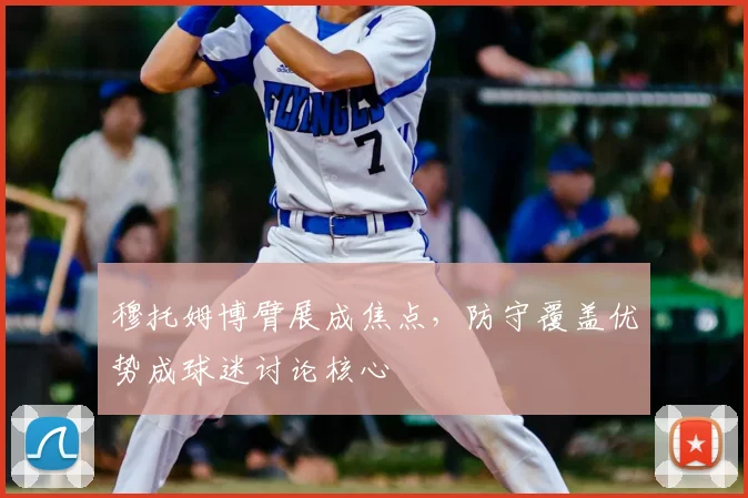 穆托姆博臂展成焦点，防守覆盖优势成球迷讨论核心