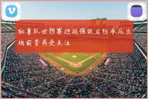 秘鲁队世预赛迎战强敌后防承压出线前景再受关注