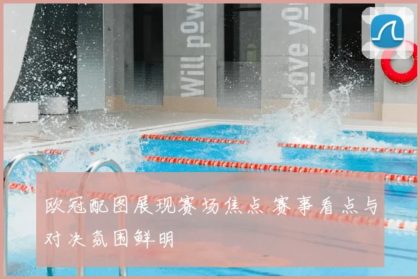 欧冠配图展现赛场焦点 赛事看点与对决氛围鲜明