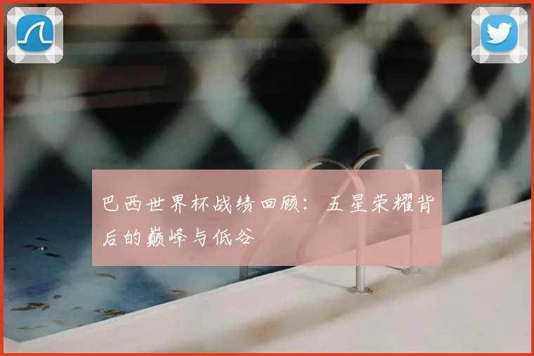 巴西世界杯战绩回顾:五星荣耀背后的巅峰与低谷