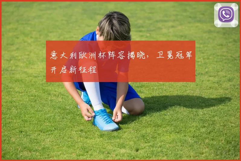 意大利欧洲杯阵容揭晓,卫冕冠军开启新征程