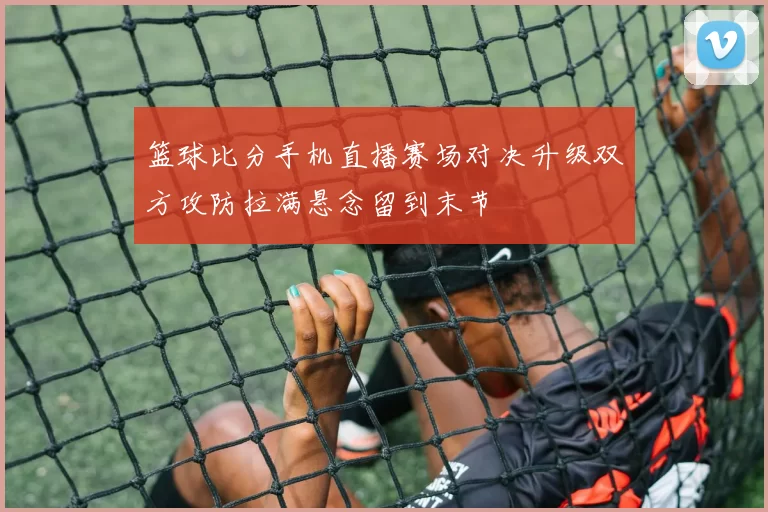 篮球比分手机直播赛场对决升级双方攻防拉满悬念留到末节