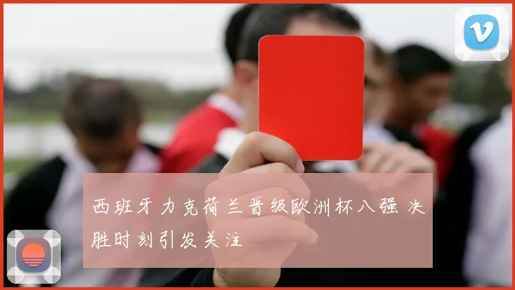 西班牙力克荷兰晋级欧洲杯八强 决胜时刻引发关注
