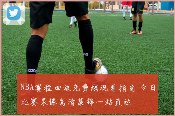 NBA赛程回放免费线观看指南 今日比赛录像高清集锦一站直达
