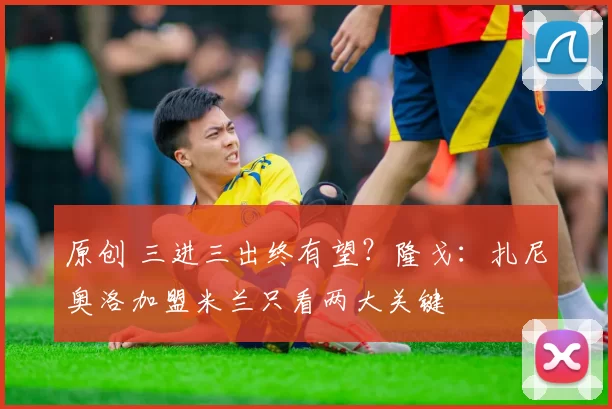原创 三进三出终有望？隆戈：扎尼奥洛加盟米兰只看两大关键