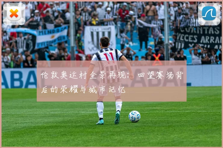 伦敦奥运村全景再现：回望赛场背后的荣耀与城市记忆