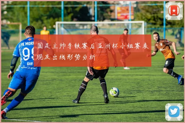 国足主帅李铁赛后亚洲杯小组赛表现及出线形势分析