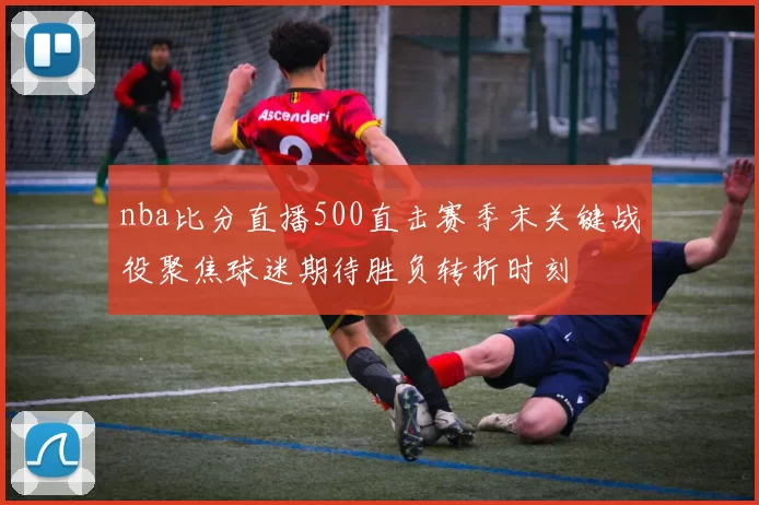 nba比分直播500直击赛季末关键战役聚焦球迷期待胜负转折时刻