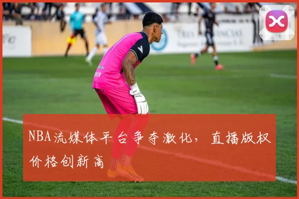 NBA流媒体平台争夺激化，直播版权价格创新高