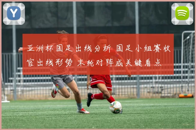 亚洲杯国足出线分析 国足小组赛收官出线形势 末轮对阵成关键看点