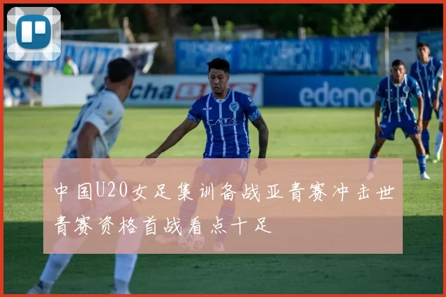 中国U20女足集训备战亚青赛冲击世青赛资格首战看点十足