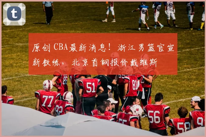 原创 CBA最新消息！浙江男篮官宣新教练，北京首钢报价戴维斯