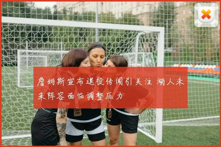 詹姆斯宣布退役传闻引关注 湖人未来阵容面临调整压力