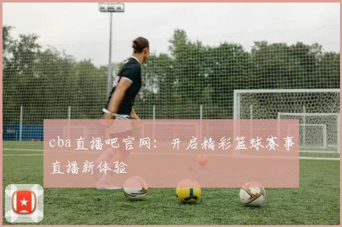 cba直播吧官网：开启精彩篮球赛事直播新体验