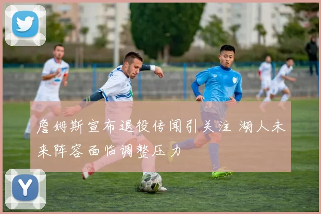 詹姆斯宣布退役传闻引关注 湖人未来阵容面临调整压力